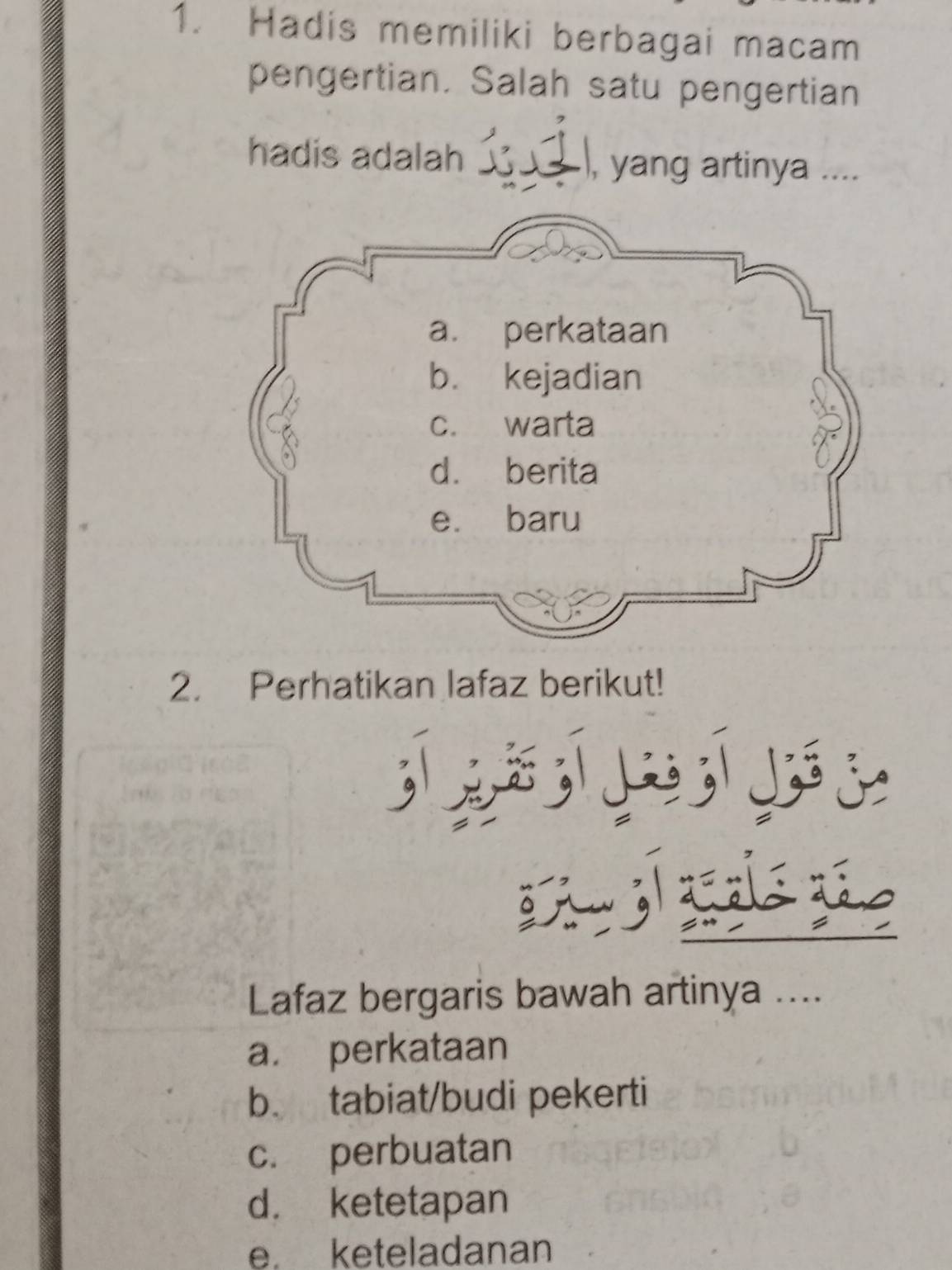 Hadis memiliki berbagai macam
pengertian. Salah satu pengertian
hadis adalah ____ . ), yang artinya ....
2. Perhatikan lafaz berikut!
> ;ì

Lafaz bergaris bawah artinya ....
a. perkataan
b. tabiat/budi pekerti
c. perbuatan
d. ketetapan
e keteladanan