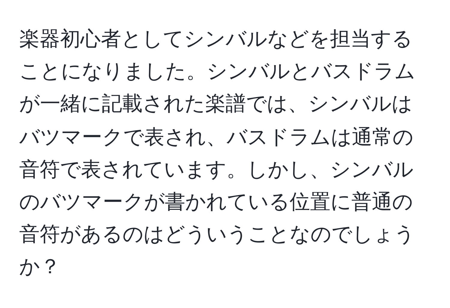 楽器初心者としてシンバルなどを担当することになりました。シンバルとバスドラムが一緒に記載された楽譜では、シンバルはバツマークで表され、バスドラムは通常の音符で表されています。しかし、シンバルのバツマークが書かれている位置に普通の音符があるのはどういうことなのでしょうか？