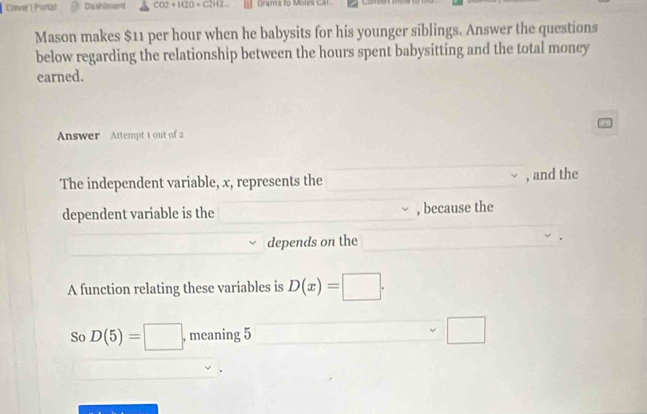 Clever ( Portal Dashboard CO2+H2O=C2H2 Grams l ote ca 
Mason makes $11 per hour when he babysits for his younger siblings. Answer the questions 
below regarding the relationship between the hours spent babysitting and the total money 
earned. 
Answer Attempt 1 out of 2 
The independent variable, x, represents the , and the 
dependent variable is the , because the 
depends on the 
A function relating these variables is D(x)=□. 
So D(5)=□ , meaning 5