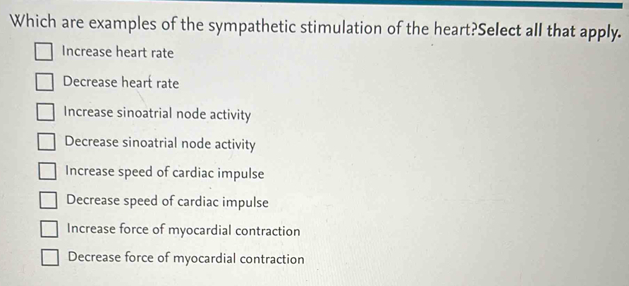 Which are examples of the sympathetic stimulation of the heart?Select all that apply.
Increase heart rate
Decrease heart rate
Increase sinoatrial node activity
Decrease sinoatrial node activity
Increase speed of cardiac impulse
Decrease speed of cardiac impulse
Increase force of myocardial contraction
Decrease force of myocardial contraction