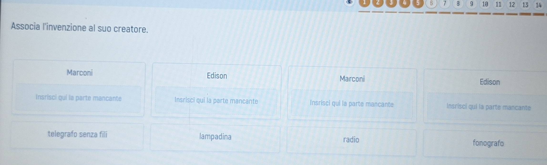 6 7 8 9 10 11 12 13 14
Associa l'invenzione al suo creatore.
Edison
Marconi Marconi
Edison
Insrisci qui la parte mancante Insrisci qui la parte mancante Insrisci qui la parte mancante Insrisci qui la parte mancante
telegrafo senza fili lampadina
radio
fonografo