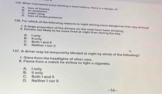 When improperly jump-starting a dead battery, there is a danger of:
A. loss of license
B. an explosion
C. static cling
D. loss of brake pressure
136. For which of the following reasons is night driving more dangerous than day driving?
l. A large proportion of the drivers on the road have been drinking.
II. Drivers are likely to be more tired at night than during the day.
A. I only
B. Il only
C. Both I and II
D. Neither I nor II
137. A driver may be temporarily blinded at night by which of the following?
I. Glare from the headlights of other cars.
II. Flame from a match he strikes to light a cigarette.
A. I only
B. II only
C. Both I and II
D. Neither I nor II
- 14 -