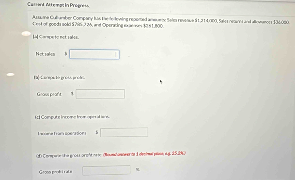 Current Attempt in Progress 
Assume Cullumber Company has the following reported amounts: Sales revenue $1,214,000, Sales returns and allowances $36,000, 
Cost of goods sold $785,726, and Operating expenses $261,800. 
(a) Compute net sales. 
Net sales $
(b) Compute gross proft. 
Gross proft $
(c) Compute income from operations. 
Income from operations $
(d) Compute the gross proft rate. (Round answer to 1 decimal place, e.g. 25.2%.) 
Gross profit rate
%