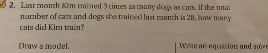 Last month Kim trained 3 times as many dogs as cats. If the total
number of cats and dogs she trained last month is 28, how many
cats did Kim train?
Draw a model. Write an equation and solve