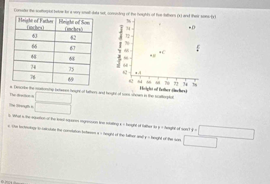 Consider the scatterplot below for a very small data set, consisting of the heights of five fathers (x) and their sons (y)
76
74
D
72
70
68 C
3 64
66 eB
62 A
62 64 66 68 70 72 74 76
Height of father (inches) 
ibe the relationship between height of fathers and height of sons shown in the scalterplot. 
The direction is □ 
The Strength is □ 
b. What is the equation of the least-squares regression line relating x= height of father to y= height of son=□
c. Use technology to calculate the correlation between x= height of the father and y= ho ght of the son □