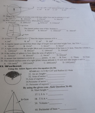 and ot t Ue25, dan mwidehat X>mu = _
726=4.29 y=30°
A 95° B 41° c 33° D 80°
t is the vohame of circutes cone with hase radive Sous and te abvinsdr in 1cm^2
A. 12m^2 240cm^3 C. 15π cm^3 o 1000* 100^4
23. I the radiut of the sphere 'i 6cm . What will be its volums ?
A 14 1m+7m^2 n. 200xcm^3 C 324π cm^3 D 216mcm^2
r=)cm
24.he lateral surface area of this frstum is
_
52=cm^2 B. 40π cm^2 C. 102π cm^3 D. 26mcm^2
6cm
25. If Sir θ =. sqrt(3)/2  and Cosθ = (-1)/3  then the degree measure of 0 is_
A 240° B. 30° C. 60° D. 330°
26. A regular square pyramid has abase edge of length 4cm and slant height 5cm , the TSA= _
A. 40cm^2 B. 16cm^2 C. 46cm^2 D. 56cm^3
27. A right circular cone has height 10cm and circumference of the base is 12 scm. Then the volume is_
A. 120π cm^3 B. 60π cm^3 C. 100mcm^3 D. 50π cm^3
28. If the radius of sphere is 3cm ,then the area of sphere is= _
A. 32π cm^2 B. 36π cm^2 C. 9π cm^2 D. 42π cm^2
29. A secant line intersect a circle at _points. A. one B. Two C. Three D. Four
30. The lateral surface area of a right prism whose altitude is 10 unit and side length 6 unit is_
A. 120(anit)^2 .100(unit)^2 C. 200(unit)^2 D. 100(unit)^2
II. Workout
Using the below figure solve the equation (31-35)
Given m( and Radius (r)=6cm
31. An arc length=_
2. Area of sector ==_
33.Area of segment =_
34.Perimeter of sector  =_
35. Perimeter of segment t= _
By using the given cone , find( Question 3 A=1 0)
36. Slant height ==_
37. L S A= _
38 . T S A= _
39. Volume=_
4. Perimeter of base ==_