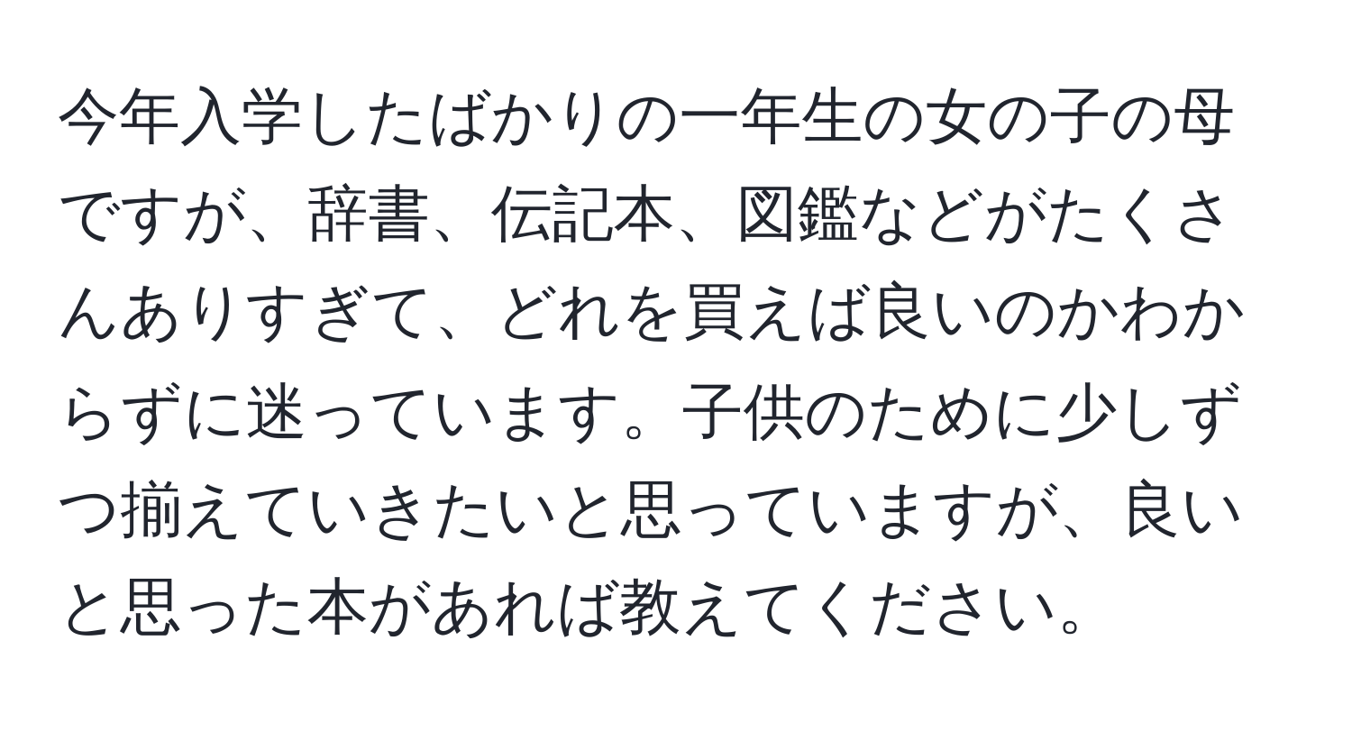 今年入学したばかりの一年生の女の子の母ですが、辞書、伝記本、図鑑などがたくさんありすぎて、どれを買えば良いのかわからずに迷っています。子供のために少しずつ揃えていきたいと思っていますが、良いと思った本があれば教えてください。