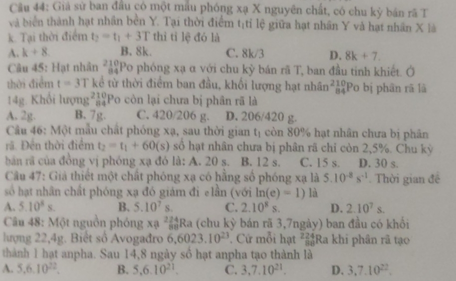 Cầu 44: Giả sử ban đầu có một mẫu phóng xạ X nguyên chất, có chu kỳ bán rã T
và biển thành hạt nhân bền Y. Tại thời điểm t tỉ lệ giữa hạt nhân Y và hạt nhân X là
11°
k. Tại thời điểm t_2=t_1+3T thì tỉ lệ đó là
A. k+8. B. 8k. C. 8k/3 D. 8k+7.
Câu 45: Hạt nhân _(84)^(210)Po phóng xạ α với chu kỳ bán rã T, ban đầu tinh khiết. Ở
thời điểm t=3T kể từ thời điểm ban đầu, khối lượng hạt nhân beginarrayr 210 84endarray Po bị phân rã là
14g. Khổi lumg^(210)_84P o còn lại chưa bị phân rã là
A. 2g. B. 7g. C. 420/20 )M D. 206/420 g.
Câu 46: Một mẫu chất phóng xạ, sau thời gian t_1 còn 80% hạt nhân chưa bị phân
rã. Đền thời điểm t_2=t_1+60(s) số hạt nhân chưa bị phân rã chi còn 2,5%. Chu kỳ
bản rã của đồng vị phóng xạ đó là: A. 20 s. B. 12 s. C. 15 s. D. 30 s.
Câu 47: Giả thiết một chất phóng xạ có hằng số phóng xạ là 5.10^(-8)s^(-1). Thời gian đề
số hạt nhân chất phóng xạ đó giám đi elần (với ln (e)=1) là
A. 5.10^8s. B. 5.10^7s. C. 2.10^8s. D. 2.10^7s.
Câu 48: Một nguồn phóng xạ _(88)^(224)Ra (chu kỳ bán rã 3,7ngày) ban đầu có khối
lượng 22,4g. Biết số Avogađro 6,6023.10^(23). Cứ mỗi hạt beginarrayr 224 88endarray Ra khi phân rã tạo
thành 1 hạt anpha. Sau 14,8 ngày số hạt anpha tạo thành là
A. 5.6.10^(22). B. 5,6.10^(21). C. 3,7.10^(21). D. 3,7.10^(22).