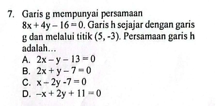 Garis g mempunyai persamaan
8x+4y-16=0. Garis h sejajar dengan garis
g dan melalui titik (5,-3). Persamaan garis h
adalah…
A. 2x-y-13=0
B. 2x+y-7=0
C. x-2y-7=0
D. -x+2y+11=0