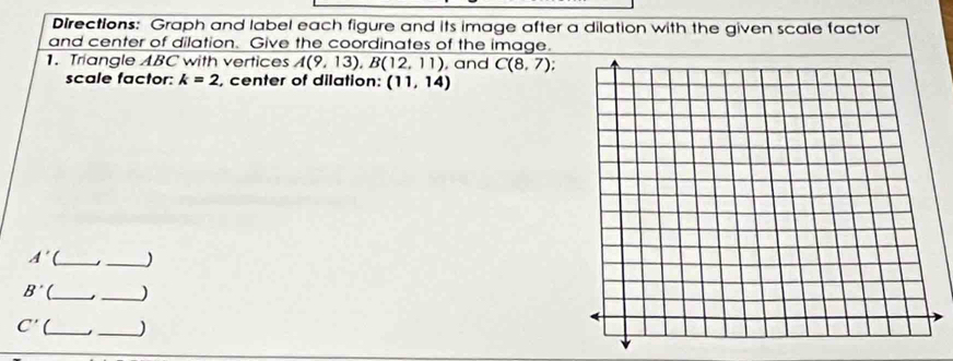 Directions: Graph and label each figure and its image after a dilation with the given scale factor 
and center of dilation. Give the coordinates of the image. 
1. Triangle ABC with vertices A(9,13), B(12,11) , and C(8,7). 
scale factor: k=2 , center of dilation: (11,14)
A' ( __)
B' __)
C' __)