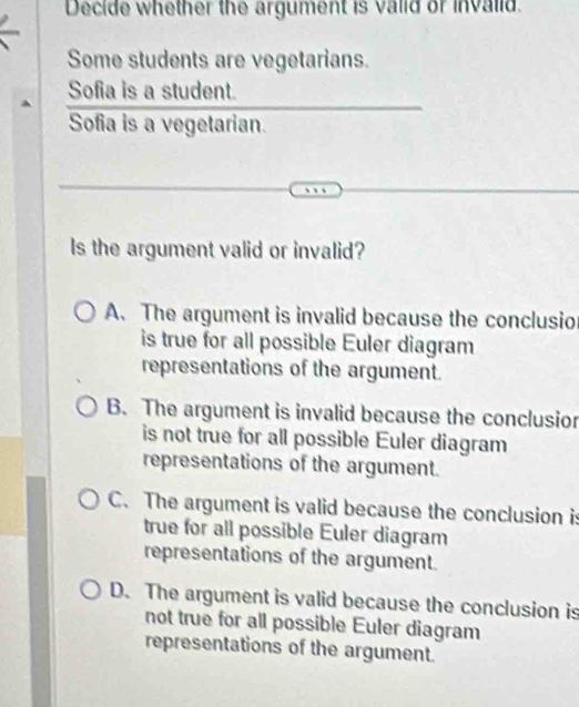 Decide whether the argument is valid or invalid.
Some students are vegetarians.
Sofia is a student.
Sofia is a vegetarian.
Is the argument valid or invalid?
A. The argument is invalid because the conclusio
is true for all possible Euler diagram
representations of the argument.
B. The argument is invalid because the conclusior
is not true for all possible Euler diagram
representations of the argument.
C. The argument is valid because the conclusion is
true for all possible Euler diagram
representations of the argument.
D. The argument is valid because the conclusion is
not true for all possible Euler diagram
representations of the argument.