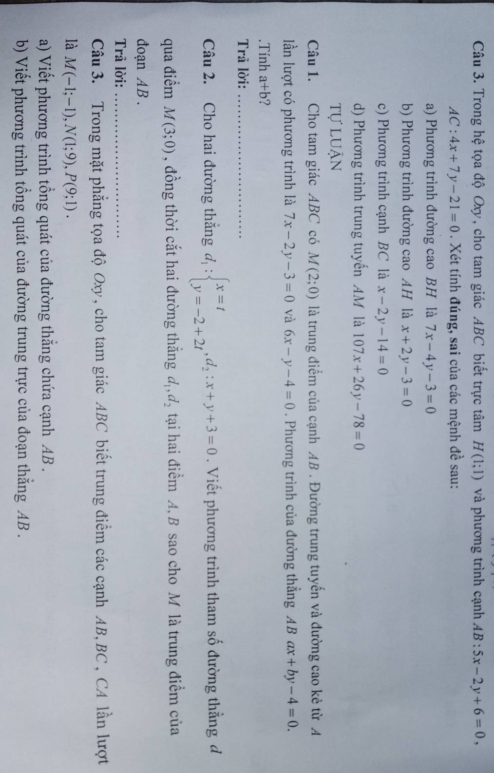 Trong hệ tọa độ Oxy, cho tam giác ABC biết trực tâm H(1;1) và phương trình cạnh AB:5x-2y+6=0,
AC:4x+7y-21=0. Xét tính đúng, sai của các mệnh đề sau:
a) Phương trình đường cao BH là 7x-4y-3=0
b) Phương trình đường cao AH là x+2y-3=0
c) Phương trình cạnh BC là x-2y-14=0
d) Phương trình trung tuyến AM là 107x+26y-78=0
tự luận
Câu 1. Cho tam giác ABC có M(2;0) là trung điểm của cạnh AB . Đường trung tuyến và đường cao kẻ từ A
ần lượt có phương trình là 7x-2y-3=0 và 6x-y-4=0. Phương trình của đường thẳng ABax+by-4=0..Tính a+b ?
Trả lời:_
Câu 2. Cho hai đường thắng d_1:beginarrayl x=t y=-2+2tendarray. ,d_2:x+y+3=0. Viết phương trình tham số đường thằng d
qua điểm M(3;0) , đồng thời cắt hai đường thắng d_1,d_2 tại hai điểm A, B sao cho M là trung điểm của
đoạn AB.
Trả lời:_
Câu 3. Trong mặt phẳng tọa độ Oxy, cho tam giác ABC biết trung điểm các cạnh AB, BC , CA lần lượt
là M(-1;-1),N(1;9),P(9;1).
a) Viết phương trình tổng quát của đường thắng chứa cạnh AB .
b) Viết phương trình tổng quát của đường trung trực của đoạn thẳng AB .