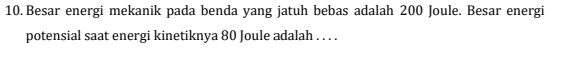 Besar energi mekanik pada benda yang jatuh bebas adalah 200 Joule. Besar energi 
potensial saat energi kinetiknya 80 Joule adalah . . . .