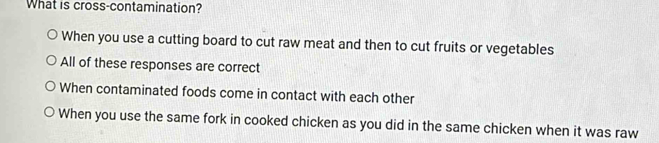 What is cross-contamination?
When you use a cutting board to cut raw meat and then to cut fruits or vegetables
All of these responses are correct
When contaminated foods come in contact with each other
When you use the same fork in cooked chicken as you did in the same chicken when it was raw