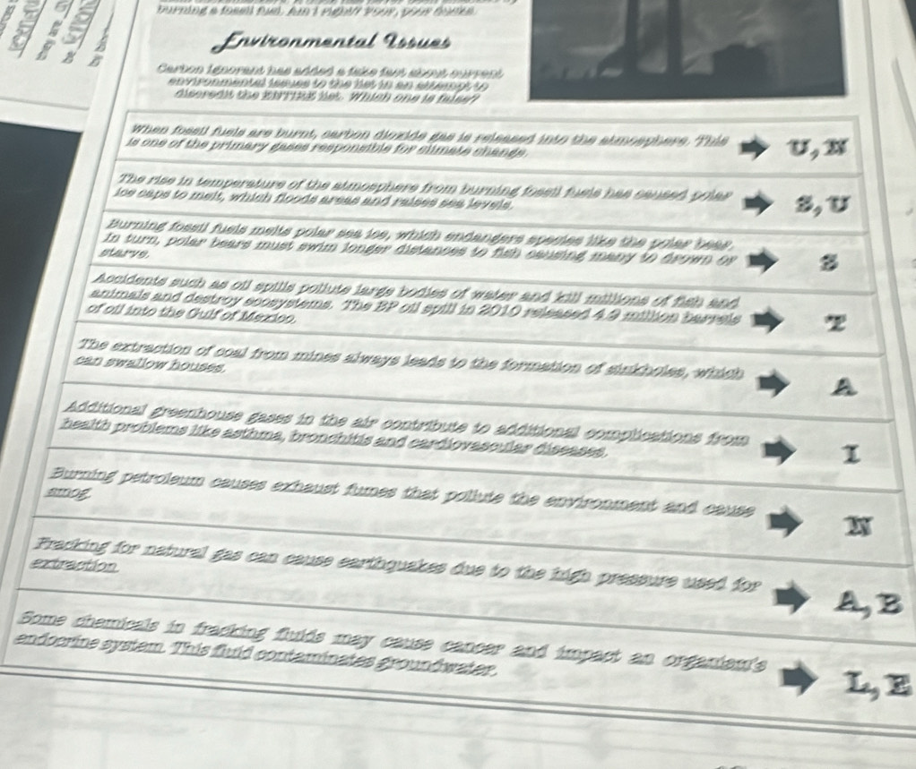 a urning a fom pu, Ar 1 pudit 2999 çan éon 
Environmental Éssues
B
Cerbon ténorent has sttet e take fen sbmé surrent
envronmental isaves to the lst in an sltempt to 
diseredit the ETtRß list. Which one is falsef?
When fossil fuels are burnt, earbon diozide gas is released into the atmoephere. This
is one of the primary gases responsible for climate chands . U, x
The rise in temperature of the atmosphere from burning fosell fuels has saused polas
ice caps to melt, which floods areas and raises sea levels. S, U
Burning fossil fuels melts polar sea ice, which endanders species like the polar bear
In turn, polar bears must swim longer distances to fish causing many to drown of 8
starve
Accidents such as oil spills pollute large bodies of water and kill millions of fish and
animals and destroy scosystems. The BP oil spill in 2010 released 4 9 million barrels z
of oil into the Gulf of Mexico.
The extraction of coal from mines always leads to the formation of sinkholes, which
can swallow houses
Additional greenhouse gases in the air contribute to additional complications from 1
health problems like asthma, bronchitis and cardiovascular diseases
Burning petroleum causes exhaust fumes that pollute the environment and cause
amog
Fracking for natural gas can cause earthquakes due to the high pressure used for
extraction
A,B
Some chamicals in fracking flulds may cause cancer and impact an organiau's L, E
endocrine system. This fluld contaminates groundwater.