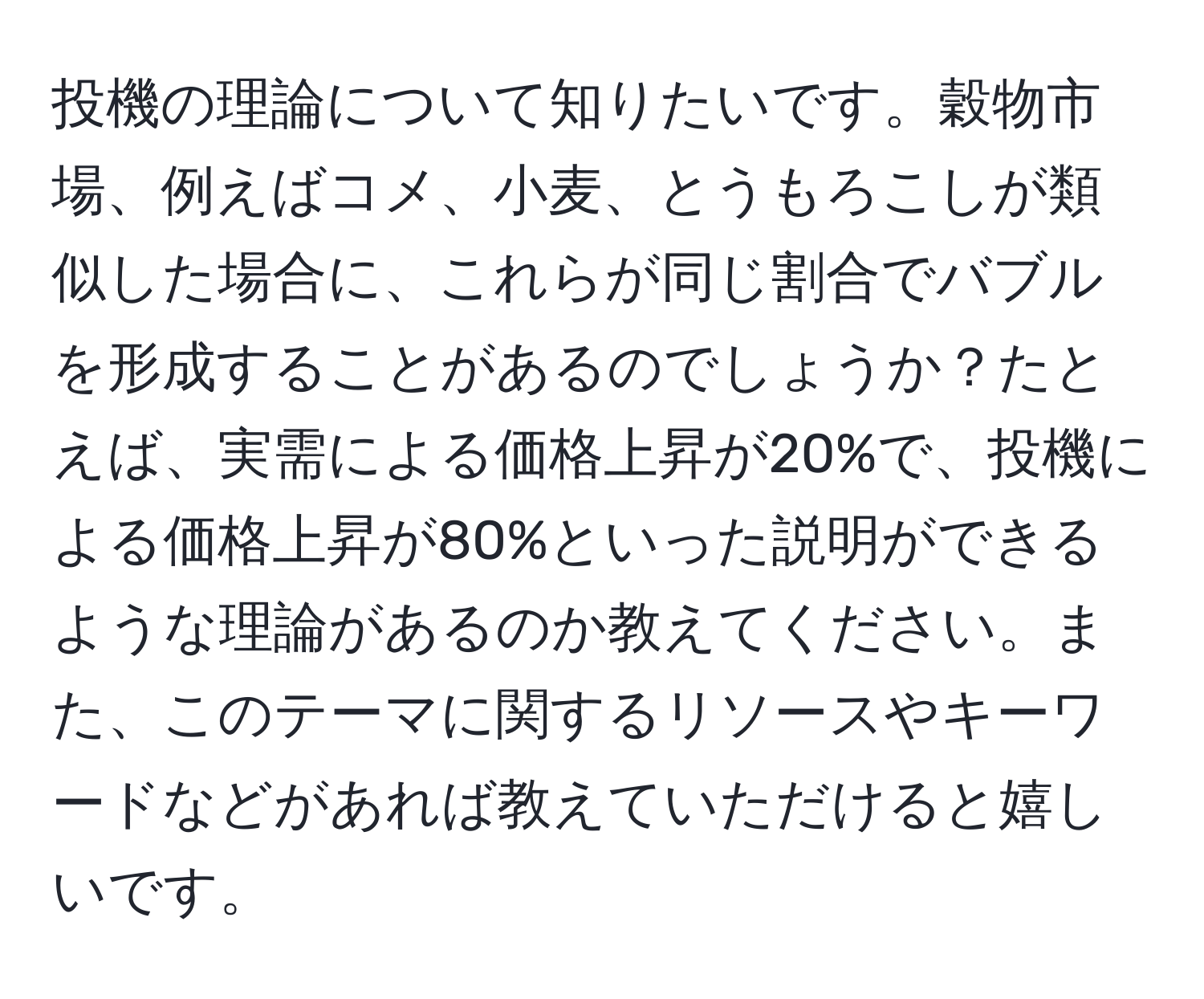 投機の理論について知りたいです。穀物市場、例えばコメ、小麦、とうもろこしが類似した場合に、これらが同じ割合でバブルを形成することがあるのでしょうか？たとえば、実需による価格上昇が20%で、投機による価格上昇が80%といった説明ができるような理論があるのか教えてください。また、このテーマに関するリソースやキーワードなどがあれば教えていただけると嬉しいです。