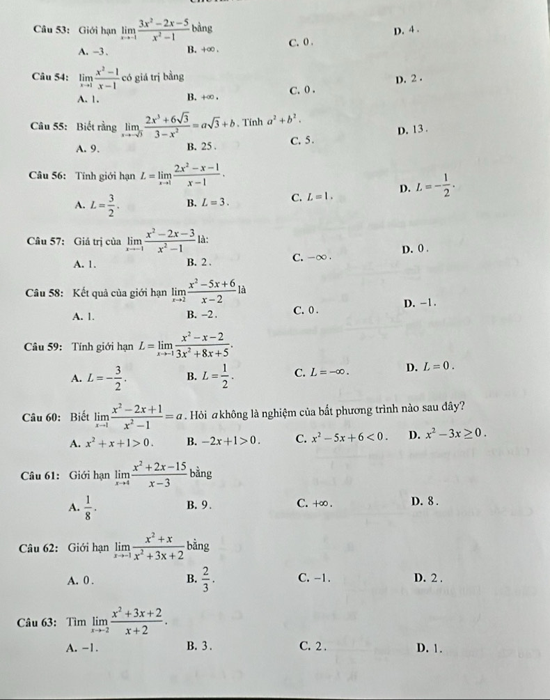 Giới hạn limlimits _xto -1 (3x^2-2x-5)/x^2-1  bàng D. 4 .
A. -3. B. +∞ . C. 0 .
Câu 54: limlimits _xto 1 (x^2-1)/x-1  có giá trị bằng
A. 1. B. +∞ . C. 0 . D. 2 .
Câu 55: Biết rằng limlimits _xto -sqrt(3) (2x^3+6sqrt(3))/3-x^2 =asqrt(3)+b. Tính a^2+b^2.
A. 9. B. 25 . C. 5 . D. 13 .
Câu 56: Tính giới hạn L=limlimits _xto 1 (2x^2-x-1)/x-1 .
D. L=- 1/2 .
A. L= 3/2 . B. L=3. C. L=1.
Câu 57: Giá trị của limlimits _xto -1 (x^2-2x-3)/x^2-1  là:
A. 1. B. 2 . C. -∞ . D. 0 .
Câu 58: Kết quả của giới hạn limlimits _xto 2 (x^2-5x+6)/x-2 la
D. -1.
A. 1. B. -2 . C. 0 .
Câu 59: Tính giới hạn L=limlimits _xto -1 (x^2-x-2)/3x^2+8x+5 .
A. L=- 3/2 . B. L= 1/2 . C. L=-∈fty . D. L=0.
Câu 60: Biết limlimits _xto 1 (x^2-2x+1)/x^2-1 =a Hỏi akhông là nghiệm của bất phương trình nào sau đây?
A. x^2+x+1>0. B. -2x+1>0. C. x^2-5x+6<0. D. x^2-3x≥ 0.
Câu 61: Giới hạn limlimits _xto 4 (x^2+2x-15)/x-3  bàng
A.  1/8 · B. 9 . C. +∞ . D. 8 .
Câu 62: Giới hạn limlimits _xto -1 (x^2+x)/x^2+3x+2  bằng
A. 0 . B.  2/3 . C. -1. D. 2 .
Câu 63: Tìm limlimits _xto -2 (x^2+3x+2)/x+2 .
A. -1. B. 3 . C. 2 . D. 1.