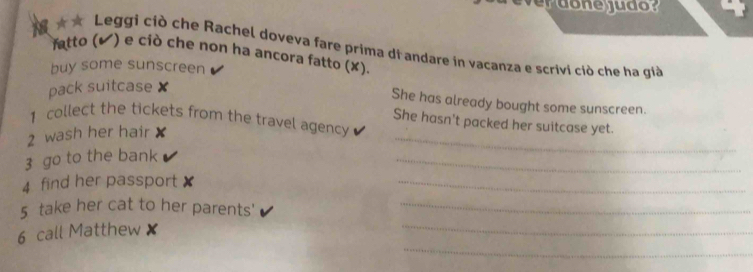 ★★ Leggi ciò che Rachel doveva fare prima di andare in vacanza e scrivi ciò che ha gi 
fatto (✔) e ciò che non ha ancora fatto (✘). 
buy some sunscreen 
pack suitcase × 
She has already bought some sunscreen. 
_ 
1 collect the tickets from the travel agency 
She hasn't packed her suitcase yet. 
2 wash her hair 
3 go to the bank 
_ 
4 find her passport x
_ 
_ 
5 take her cat to her parents'_ 
_ 
6 call Matthew x