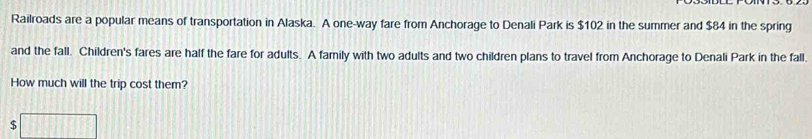 Railroads are a popular means of transportation in Alaska. A one-way fare from Anchorage to Denali Park is $102 in the summer and $84 in the spring 
and the fall. Children's fares are half the fare for adults. A family with two adults and two children plans to travel from Anchorage to Denali Park in the fall. 
How much will the trip cost them?
$