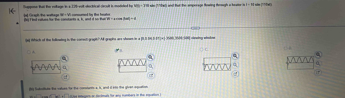 Suppose that the voltage in a 220-volt electrical circuit is modeled by V(t)=310 si (110π t) ) and that the amperage flowing through a heater is I=10 sin (110xt)
(a) Graph the wattage W=VI consumed by the heater.
(b) Find values for the constants a, k, and d so that W=acos (kπ t)+d. 
(a) Which of the following is the correct graph? All graphs are shown in a [0,0.04,0.01]* [-3500,3500,500] viewing window.
A
B.
C. ○ D.
B
(b) Substitute the values for the constants a, k, and d into the given equation.
W=□ cos (□ xt)+□ (Use integers or decimals for any numbers in the equation.)