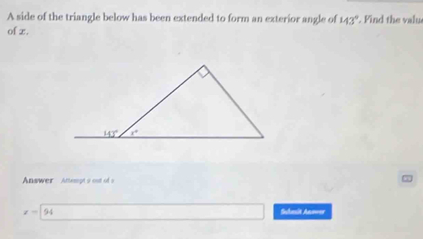 A side of the triangle below has been extended to form an exterior angle of 143°. Find the valu
of x.
Answer Attempt 9 out of s
x=94 Suhasit Anower