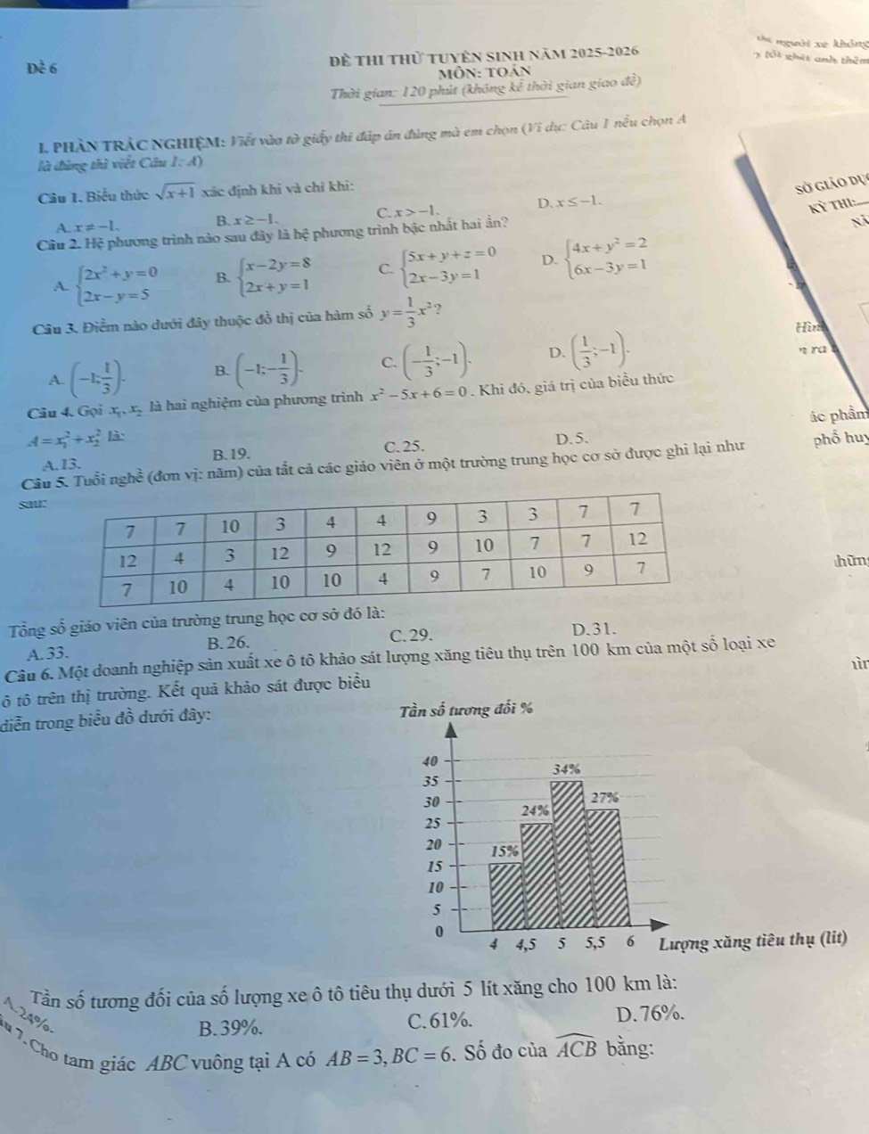 thi người xe không
Đề 6 Để thI thử tuyên sinh năm 2025-2026
3 lốt ghát anh thêm
Môn: toán
Thời gian: 120 phút (không kể thời gian giao đề)
I PHÀN TRÁC NGHIỆM: Viết vào tờ # giấy thi đáp án đùng mà em chọn (Vi dụ: Câu 1 nều chọn A
là đùng thì viết Câu l:4
Câu 1, Biểu thức sqrt(x+1) xác định khỉ và chỉ khi:
Sở giảo dụ
C.
D. x≤ -1.
Kỳ Th:
A. x!= -1.
B. x≥ -1. nã
Cầu 2. Hệ phương trình nào sau đây là hệ phương trình bậc nhất hai ần? x>-1.
A. beginarrayl 2x^2+y=0 2x-y=5endarray. B. beginarrayl x-2y=8 2x+y=1endarray. C. beginarrayl 5x+y+z=0 2x-3y=1endarray. D. beginarrayl 4x+y^2=2 6x-3y=1endarray.
Câu 3. Điểm nào dưới đây thuộc đồ thị của hàm số y= 1/3 x^2?
A. (-1; 1/3 )· B. (-1;- 1/3 ). C. (- 1/3 ;-1). D. ( 1/3 ;-1).
Hìr
n ra
Câu 4. Gọi x_1,x_2 là hai nghiệm của phương trình x^2-5x+6=0 Khi đó, giá trị của biểu thức
ác phẩm
A=x_1^(2+x_2^2 là: D. 5.
A.I3. B.19. C.25.
Câu 5. Tuổi nghề (đơn vị: năm) của tắt cả các giáo viên ở một trường trung học cơ sở được ghi lại như phố huy
sau:
hữn
Tổng số giáo viên của trường trung học cơ sở đó là:
A. 33. B. 26.
C. 29. D.31.
Câu 6. Một doanh nghiệp sản xuất xe ô tô khảo sát lượng xăng tiêu thụ trên 100 km của một số loại xe
ì
ô tô trên thị trường. Kết quả khảo sát được biểu
diễn trong biểu đồ dưới đây: 
ng xăng tiêu thụ (lit)
Tần số tương đối của số lượng xe ô tô tiêu thụ dưới 5 lít xăng cho 100 km là:
L 24%
B. 39%. C.61%. D. 76%.
7u 7. Cho tam giác ABC vuông tại A có AB=3,BC=6. Số đo của widehat ACB) bằng: