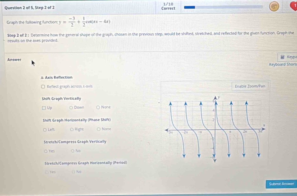 of 5, Step 2 of 2 Correct 1/10
Graph the following function: y= (-3)/2 + 1/2 cot (π x-4π )
Step 2 of 2 : Determine how the general shape of the graph, chosen in the previous step, would be shifted, stretched, and reflected for the given function. Graph the
results on the axes provided.
Answer Keypa
Keyboard Short
x - Axis Reflection
Reflect graph across. r -axis Enable Zoom/Pan
Shift Graph Vertically
□ Up Down None
Shift Graph Horizontally (Phase Shift)
Left Right None
Stretch/Compress Graph Vertically
Yes ○ No
Stretch/Compress Graph Horizontally (Period)
Yes ( ) No
Submit Answer