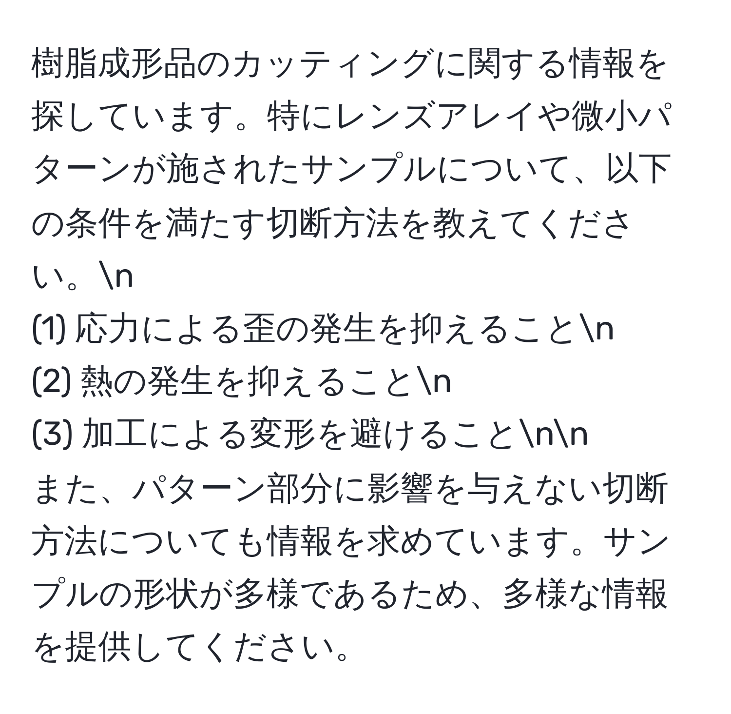 樹脂成形品のカッティングに関する情報を探しています。特にレンズアレイや微小パターンが施されたサンプルについて、以下の条件を満たす切断方法を教えてください。n
(1) 応力による歪の発生を抑えることn
(2) 熱の発生を抑えることn
(3) 加工による変形を避けることnn
また、パターン部分に影響を与えない切断方法についても情報を求めています。サンプルの形状が多様であるため、多様な情報を提供してください。