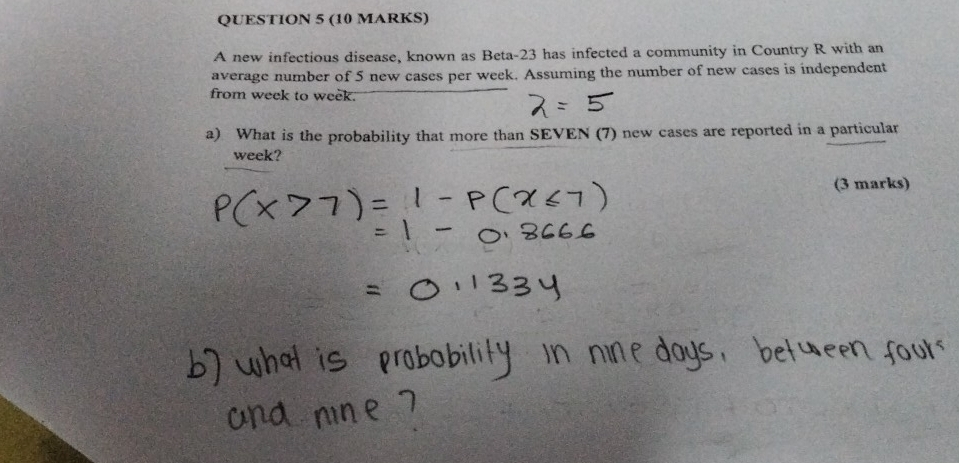 A new infectious disease, known as Beta- 23 has infected a community in Country R with an 
average number of 5 new cases per week. Assuming the number of new cases is independent 
from week to week. 
a) What is the probability that more than SEVEN (7) new cases are reported in a particular
week? 
(3 marks)