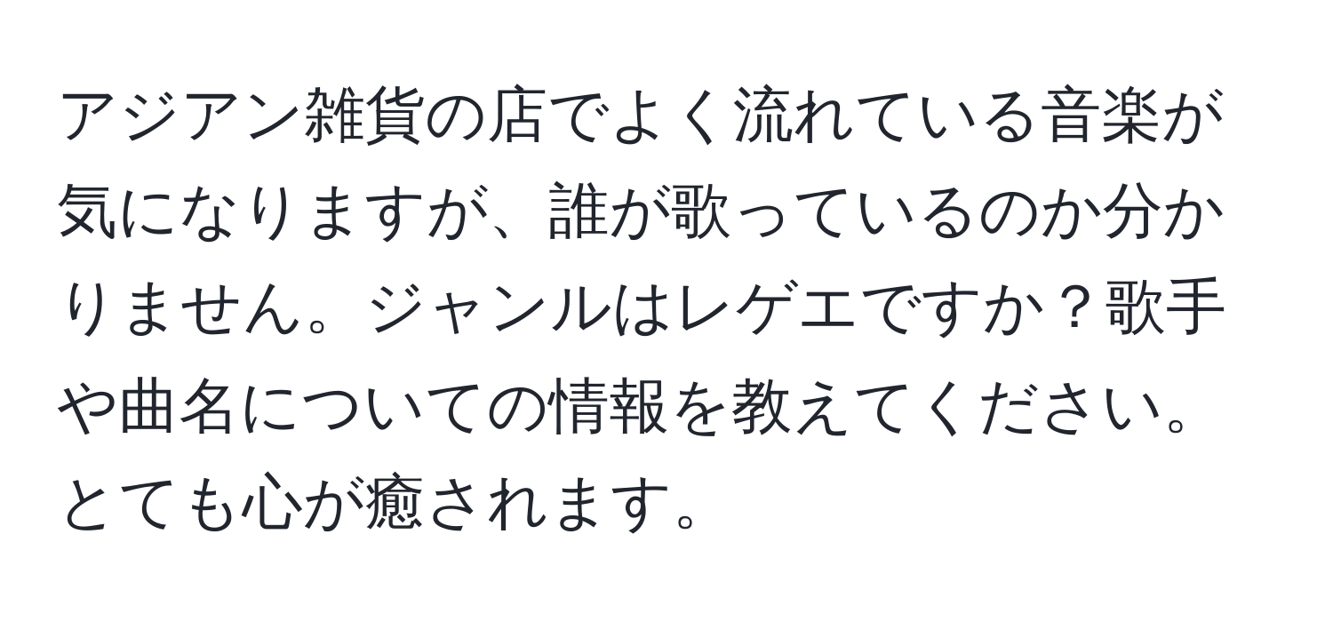 アジアン雑貨の店でよく流れている音楽が気になりますが、誰が歌っているのか分かりません。ジャンルはレゲエですか？歌手や曲名についての情報を教えてください。とても心が癒されます。