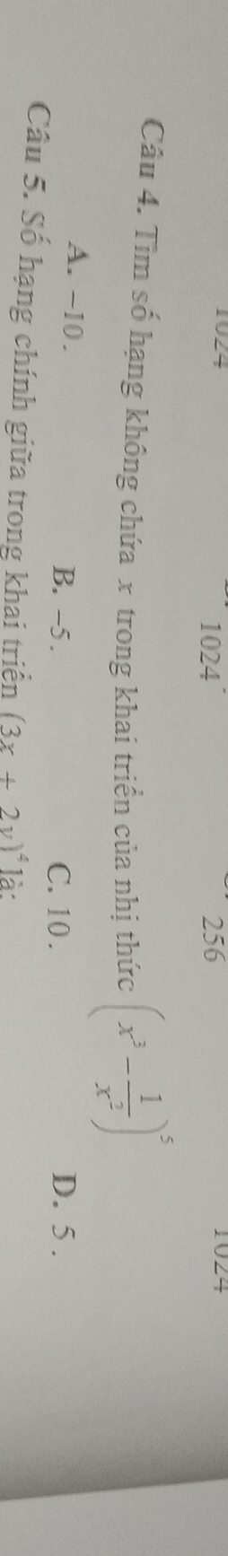 1924 1024 256
Câu 4. Tìm số hạng không chứa x trong khai triển của nhị thức (x^3- 1/x^2 )^5
A. -10. B. -5. D. 5.
C. 10.
Câu 5. Số hạng chính giữa trong khai triển (3x+2y)^4 là :