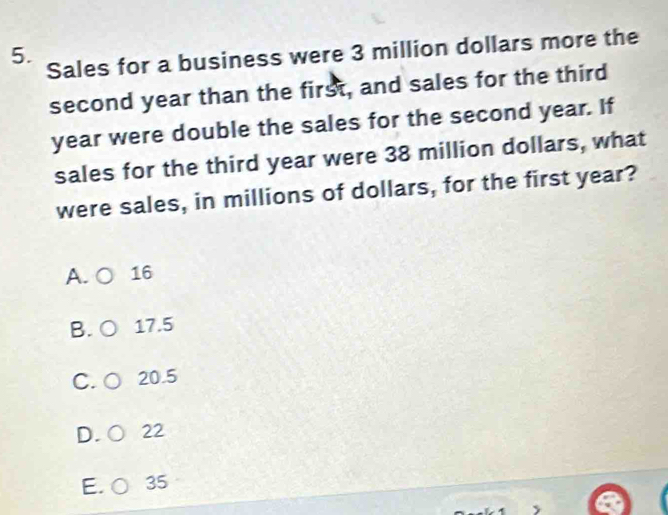 Sales for a business were 3 million dollars more the
second year than the first, and sales for the third
year were double the sales for the second year. If
sales for the third year were 38 million dollars, what
were sales, in millions of dollars, for the first year?
A. 16
B. 17.5
C.  20.5
D. 22
E. 35