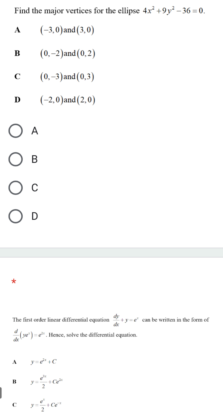 Find the major vertices for the ellipse 4x^2+9y^2-36=0.
A (-3,0) and (3,0)
B (0,-2) and (0,2)
C (0,-3) and (0,3)
D (-2,0) and (2,0)
A
B
C
D
*
The first order linear differential equation  dy/dx +y=e^x can be written in the form of
 d/dx (ye^x)=e^(2x). Hence, solve the differential equation.
A y=e^(2x)+C
B y= e^(3x)/2 +Ce^(2x)
C y= e^x/2 +Ce^(-x)