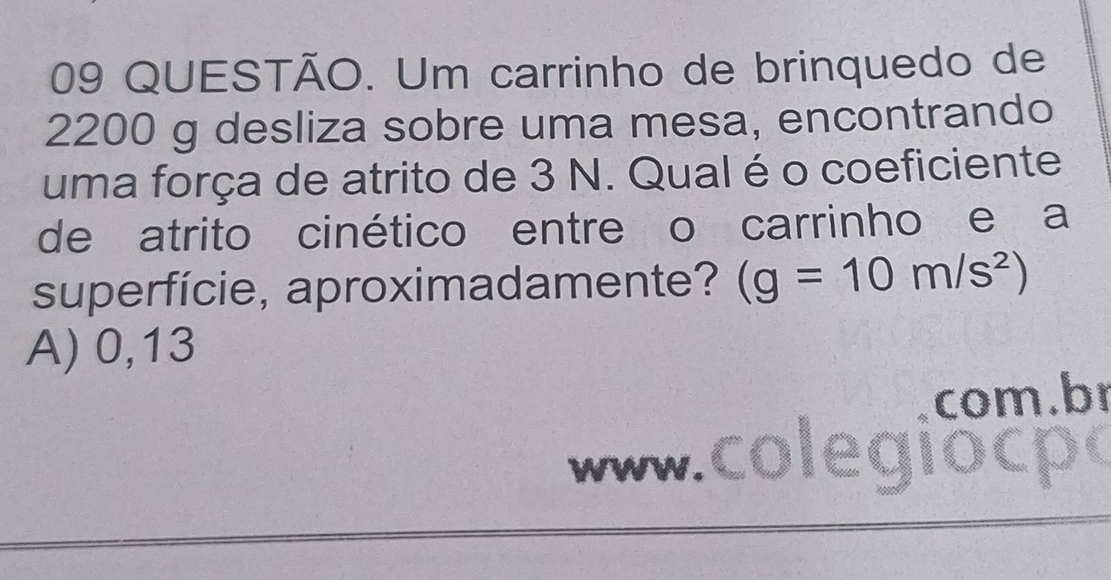 QUESTÃO. Um carrinho de brinquedo de
2200 g desliza sobre uma mesa, encontrando
uma força de atrito de 3 N. Qual é o coeficiente
de atrito cinético entre o carrinho e a
superfície, aproximadamente? (g=10m/s^2)
A) 0,13
com.b
www .