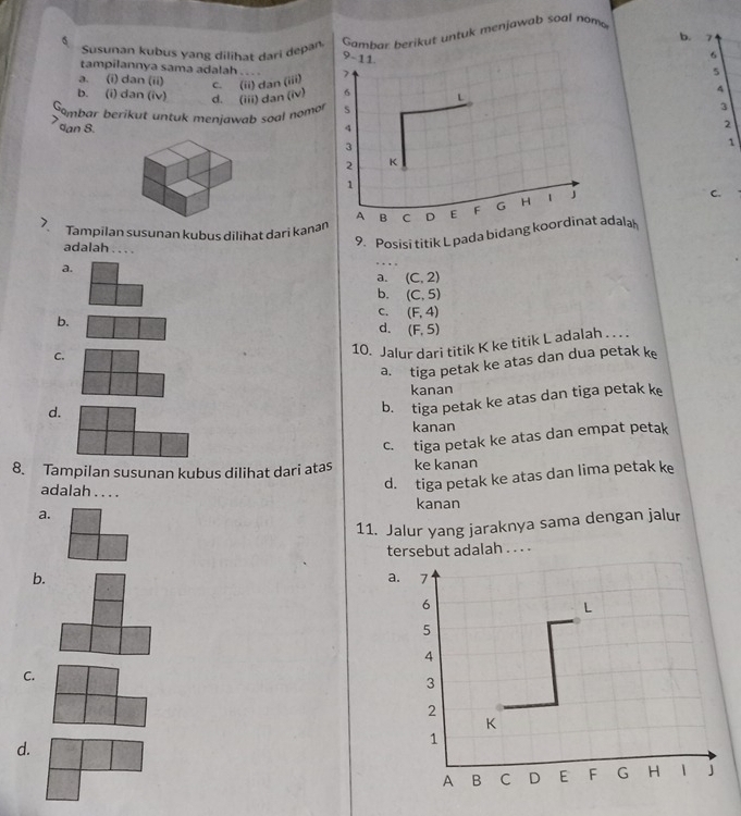 Susunan kubus yang dilihat dari depan Gambar berikut untuk menjawab soal nomo
b. 7
9-11
6
tampilannya sama adalah . .. .
a. (i) dan (ii) c. (ii) dan (iii) 7
5
4
b. (i) dan (iv) d. (iii) dan (iv) 6 L
Gombar berikut untuk menjawab soal nomor s
3
,
dan 8 4
2
3
1
2 K
1
A B C D E F G H 1 J
C.
Tampilan susunan kubus dilihat dari kanan
adalah . . . .
9. Posisi titik L pada bidang koordinat adala
a.
. .
a. (C,2)
b. (C,5)
C. (F,4)
b.
d. (F,5)
C.
10. Jalur dari titik K ke titik L adalah . . . .
a. tiga petak ke atas dan dua petak k
kanan
d.
b. tiga petak ke atas dan tiga petak ke
kanan
c. tiga petak ke atas dan empat petak
8. Tampilan susunan kubus dilihat dari atas ke kanan
a. d. tiga petak ke atas dan lima petak ke
adalah . . . .
kanan
11. Jalur yang jaraknya sama dengan jalur
tersebut adalah . . . .
b.
a.
C.
d.