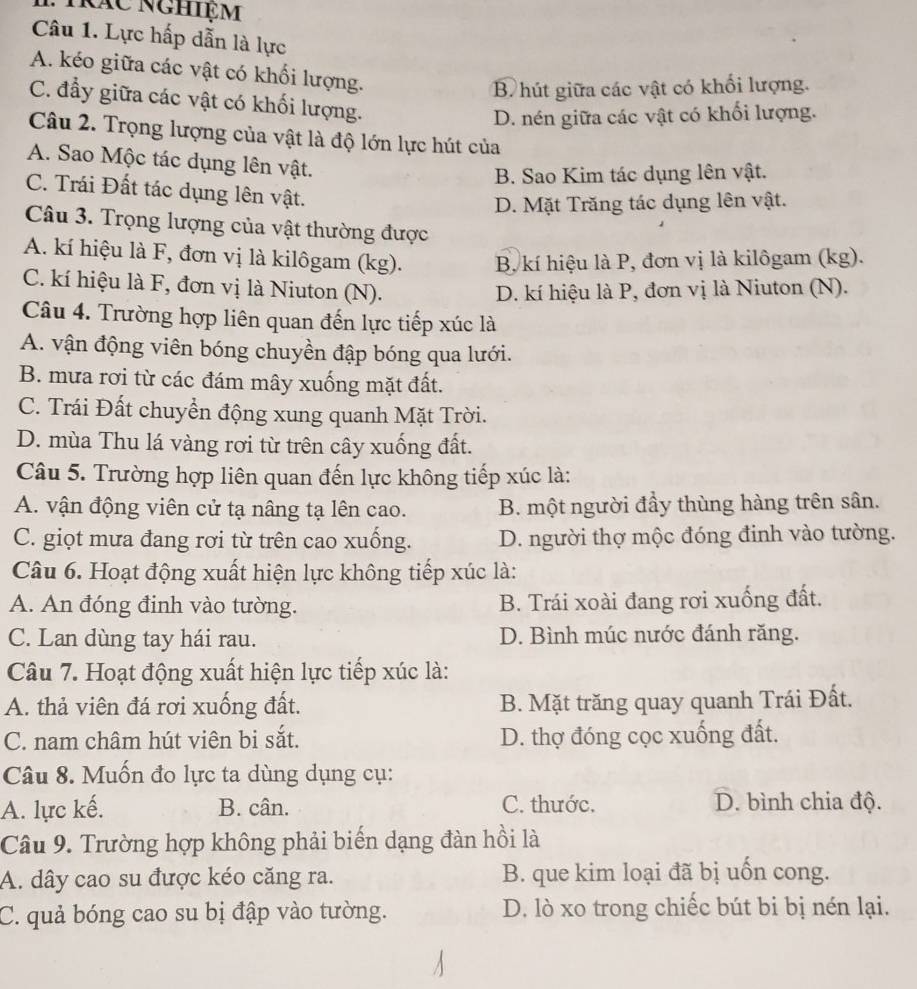 Tác nghiệm
Câu 1. Lực hấp dẫn là lực
A. kéo giữa các vật có khối lượng.
B hút giữa các vật có khối lượng.
C. đẩy giữa các vật có khối lượng.
D. nén giữa các vật có khối lượng.
Câu 2. Trọng lượng của vật là độ lớn lực hút của
A. Sao Mộc tác dụng lên vật.
B. Sao Kim tác dụng lên vật.
C. Trái Đất tác dụng lên vật.
D. Mặt Trăng tác dụng lên vật.
Câu 3. Trọng lượng của vật thường được
A. kí hiệu là F, đơn vị là kilôgam (kg). B, kí hiệu là P, đơn vị là kilôgam (kg).
C. kí hiệu là F, đơn vị là Niuton (N).
D. kí hiệu là P, đơn vị là Niuton (N).
Câu 4. Trường hợp liên quan đến lực tiếp xúc là
A. vận động viên bóng chuyền đập bóng qua lưới.
B. mưa rơi từ các đám mây xuống mặt đất.
C. Trái Đất chuyển động xung quanh Mặt Trời.
D. mùa Thu lá vàng rơi từ trên cây xuống đất.
Câu 5. Trường hợp liên quan đến lực không tiếp xúc là:
A. vận động viên cử tạ nâng tạ lên cao. B. một người đầy thùng hàng trên sân.
C. giọt mưa đang rơi từ trên cao xuống. D. người thợ mộc đóng đinh vào tường.
Câu 6. Hoạt động xuất hiện lực không tiếp xúc là:
A. An đóng đinh vào tường. B. Trái xoài đang rơi xuống đất.
C. Lan dùng tay hái rau. D. Bình múc nước đánh răng.
Câu 7. Hoạt động xuất hiện lực tiếp xúc là:
A. thả viên đá rơi xuống đất. B. Mặt trăng quay quanh Trái Đất.
C. nam châm hút viên bi sắt. D. thợ đóng cọc xuống đất.
Câu 8. Muốn đo lực ta dùng dụng cụ:
A. lực kế. B. cân. C. thước. D. bình chia độ.
Câu 9. Trường hợp không phải biến dạng đàn hồi là
A. dây cao su được kéo căng ra. B. que kim loại đã bị uốn cong.
C. quả bóng cao su bị đập vào tường. D. lò xo trong chiếc bút bi bị nén lại.