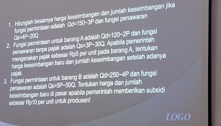 Hitunglah besarya harga keseimbangan dan jumlah keseimbangan jika 
fungsi permintaan adalah Qd=150-3P dan fungsi penawaran
Qs=4P-20Q
2. Fungsi permintaan untuk barang A adalah . Apabila pemerintah Qd=120-2P dan fungsi 
penawaran tanpa pajak adalah Qs=3P-30Q
mengenakan pajak sebesar Rp5 per unit pada barang A, tentukan 
harga keseimbangan baru dan jumlah keseimbangan setelah adanya 
pajak. 
3. Fungsi permintaan untuk barang B adalah Qd=250-4P dan fungsi 
penawaran adalah Qs=5P-50Q. Tentukan harga dan jumlah 
keseimbangan baru di pasar apabila pemerintah memberikan subsidi 
sebesar Rp10 per unit untuk produsen! 
LOGO