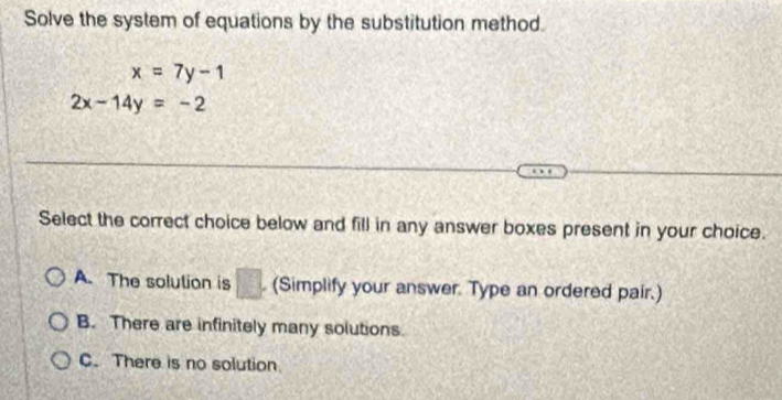 Solve the system of equations by the substitution method.
x=7y-1
2x-14y=-2
Select the correct choice below and fill in any answer boxes present in your choice.
A. The solution is □ . (Simplify your answer. Type an ordered pair.)
B. There are infinitely many solutions.
C. There is no solution