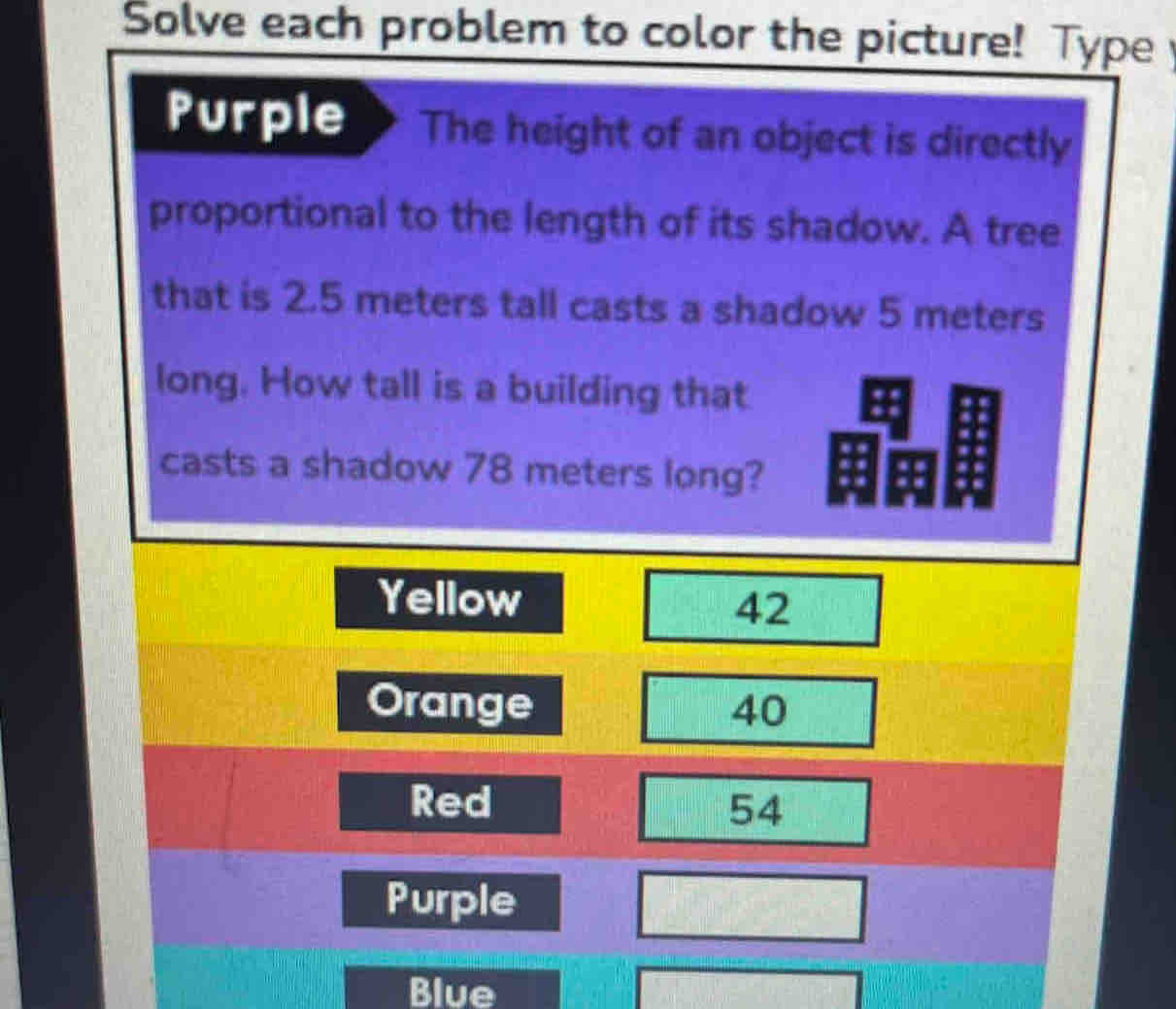 Solve each problem to color the picture! Type 
Purple The height of an object is directly 
proportional to the length of its shadow. A tree 
that is 2.5 meters tall casts a shadow 5 meters
long. How tall is a building that 
casts a shadow 78 meters long? 
Blue