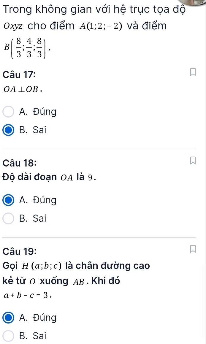 Trong không gian với hệ trục tọa độ
Oxyz cho điểm A(1;2;-2) và điểm
B( 8/3 ; 4/3 ; 8/3 ). 
Câu 17:
OA⊥ OB.
A. Đúng
B. Sai
Câu 18:
Độ dài đoạn OA là 9.
A. Đúng
B. Sai
Câu 19:
Gọi 1 (a;b;c) là chân đường cao
kẻ từ 0 xuống AB. Khi đó
a+b-c=3.
A. Đúng
B. Sai