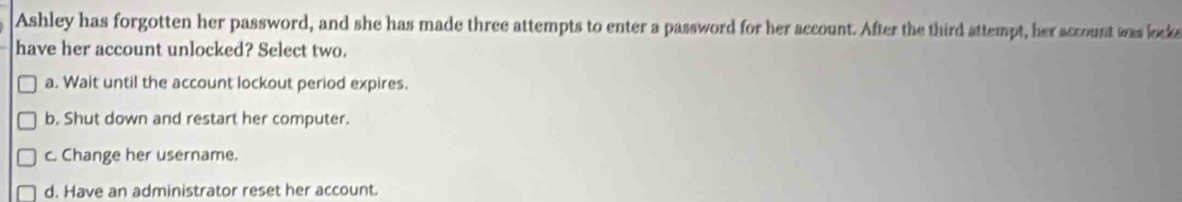 Ashley has forgotten her password, and she has made three attempts to enter a password for her account. After the third attempt, her account was looke
have her account unlocked? Select two.
a. Wait until the account lockout period expires.
b. Shut down and restart her computer.
c. Change her username.
d. Have an administrator reset her account.