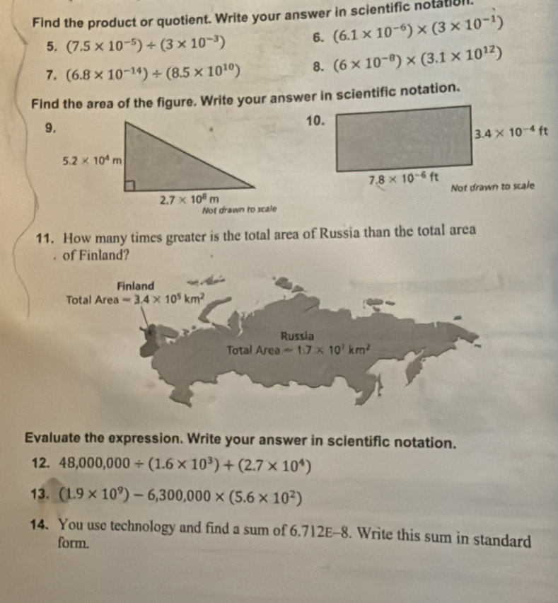 Find the product or quotient. Write your answer in scientific notatial.
5. (7.5* 10^(-5))/ (3* 10^(-3))
6. (6.1* 10^(-6))* (3* 10^(-1))
7. (6.8* 10^(-14))/ (8.5* 10^(10)) 8. (6* 10^(-8))* (3.1* 10^(12))
Find the area of the figure. Write your answer in scientific notation.
10.
3.4* 10^(-4)ft
7.8* 10^(-6)ft
Not drawn to scale
11. How many times greater is the total area of Russia than the total area
of Finland?
Evaluate the expression. Write your answer in scientific notation.
12. 48,000,000/ (1.6* 10^3)+(2.7* 10^4)
13. (1.9* 10^9)-6,300,000* (5.6* 10^2)
14. You use technology and find a sum of 6.712E-8. Write this sum in standard
form.