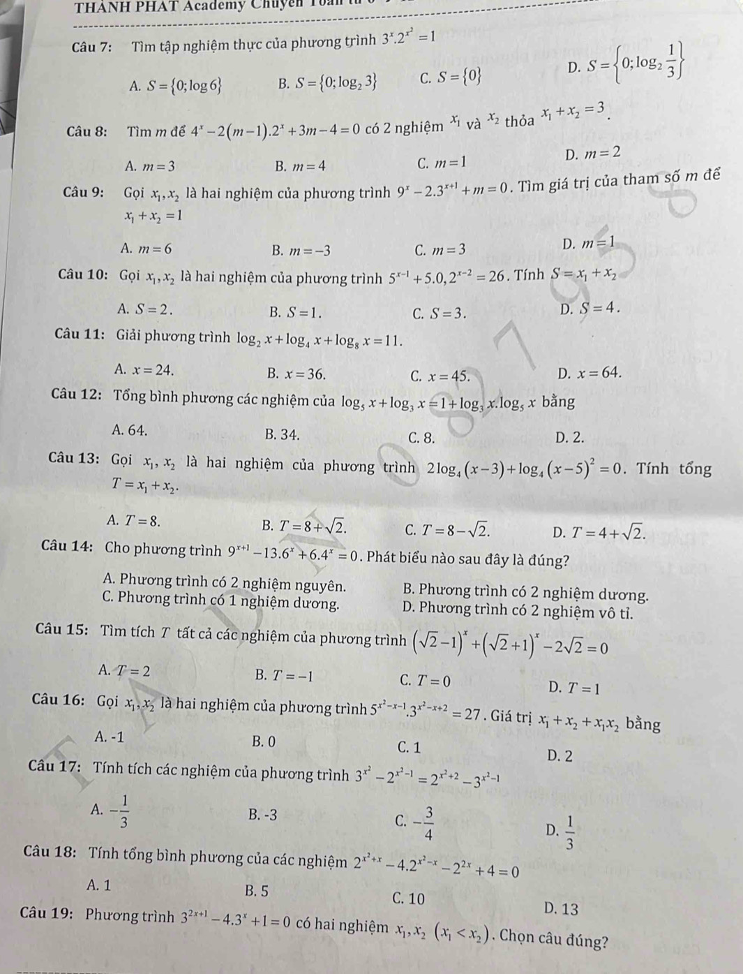 THANH PHAT Academy Chuyen To:
Câu 7: Tìm tập nghiệm thực của phương trình 3^x.2^(x^2)=1
A. S= 0;log 6 B. S= 0;log _23 C. S= 0
D. S= 0;log _2 1/3 
Câu 8: Tìm m để 4^x-2(m-1).2^x+3m-4=0 có 2 nghiệm x_1 và x_2 thỏa x_1+x_2=3
A. m=3 B. m=4
C. m=1 D. m=2
Câu 9: Gọi x_1,x_2 là hai nghiệm của phương trình 9^x-2.3^(x+1)+m=0. Tìm giá trị của tham số m để
x_1+x_2=1
A. m=6 B. m=-3 C. m=3
D. m=1
Câu 10: Gọi x_1,x_2 là hai nghiệm của phương trình 5^(x-1)+5.0,2^(x-2)=26. Tính S=x_1+x_2
A. S=2. D. S=4.
B. S=1. C. S=3.
Câu 11: Giải phương trình log _2x+log _4x+log _8x=11.
A. x=24. B. x=36. C. x=45. D. x=64.
Câu 12: Tổng bình phương các nghiệm của log _5x+log _3x=1+log _3x.log _5x bằng
A. 64. B. 34. C. 8. D. 2.
Câu 13: Gọi x_1,x_2 là hai nghiệm của phương trình 2log _4(x-3)+log _4(x-5)^2=0. Tính tổng
T=x_1+x_2.
A. T=8.
B. T=8+sqrt(2). C. T=8-sqrt(2). D. T=4+sqrt(2).
Câu 14: Cho phương trình 9^(x+1)-13.6^x+6.4^x=0. Phát biểu nào sau đây là đúng?
A. Phương trình có 2 nghiệm nguyên. B. Phương trình có 2 nghiệm dương.
C. Phương trình có 1 nghiệm dương. D. Phương trình có 2 nghiệm vô tỉ.
Câu 15: Tìm tích T tất cả các nghiệm của phương trình (sqrt(2)-1)^x+(sqrt(2)+1)^x-2sqrt(2)=0
A. T=2 B. T=-1 C. T=0
D. T=1
Câu 16: Gọi x_1,x_2 là hai nghiệm của phương trình 5^(x^2)-x-1.3^(x^2)-x+2=27. Giá trị x_1+x_2+x_1x_2 bằng
A. -1
B. 0 C. 1 D. 2
Câu 17: Tính tích các nghiệm của phương trình 3^(x^2)-2^(x^2)-1=2^(x^2)+2-3^(x^2)-1
A. - 1/3  B. -3
C. - 3/4 
D.  1/3 
Câu 18: Tính tổng bình phương của các nghiệm 2^(x^2)+x-4.2^(x^2)-x-2^(2x)+4=0
A. 1 B. 5 C. 10 D. 13
Câu 19: Phương trình 3^(2x+1)-4.3^x+1=0 có hai nghiệm x_1,x_2(x_1 . Chọn câu đúng?