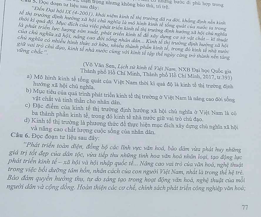 có những bước đi phù hợp trong
than trọng nhưng không bảo thủ, trì trệ.
M 5. Đọc đoạn tư liệu sau đây:
''Đển Đại hội IX (4-2001), khái niệm kinh tế thị trường đã rạ đời, khẳng định nền kinh
tế thị trường định hướng xã hội chủ nghĩa là mô hình kinh tế tổng quát của nước ta trong
thời kì quá độ. Mục địch của việc phát triển kinh tể thị trưởng định hướng xã hội chủ nghĩa
là phát triển lực lượng sản xuất, phát triển kinh tế để xây dựng cơ sở vật chất - kĩ thuật
của chủ nghĩa xã hội, nâng cao đời sống nhân dân... Kinh tể thị trường định hướng xã hội
chủ nghĩa có nhiều hình thức sở hữu, nhiều thành phần kinh tế, trong đó kinh tế nhà nước
giữ vai trò chủ đạo, kinh tể nhà nước cùng với kinh tế tập thể ngày càng trở thành nền táng
vững chắc".
(Võ Văn Sen, Lịch sử kinh tế Việt Nam, NXB Đại học Quốc gia
Thành phố Hồ Chí Minh, Thành phố Hồ Chí Minh, 2017, tr.393)
a) Mô hình kinh tế tổng quát của Việt Nam thời kì quá độ là kinh tế thị trường định
hướng xã hội chủ nghĩa.
b) Mục tiêu của quá trình phát triển kinh tế thị trường ở Việt Nam là nâng cao đời sống
vật chất và tinh thần cho nhân dân.
c) Đặc điểm của kinh tế thị trường định hướng xã hội chủ nghĩa ở Việt Nam là có
ba thành phần kinh tế, trong đó kinh tế nhà nước giữ vai trò chủ đạo.
d) Kinh tế thị trường là phương thức để thực hiện mục đích xây dựng chủ nghĩa xã hội
và nâng cao chất lượng cuộc sống của nhân dân.
Câu 6. Đọc đoạn tư liệu sau đây:
'Phát triển toàn diện, đồng bộ các lĩnh vực văn hoá, bảo đảm vừa phát huy những
giá trị tốt đẹp của dân tộc, vừa tiếp thu những tinh hoa văn hoá nhân loại, tạo động lực
phát triển kinh tế - xã hội và hội nhập quốc tế... Nâng cao vai trò của văn hoá, nghệ thuật
trong việc bồi dưỡng tâm hồn, nhân cách của con người Việt Nam, nhất là trong thế hệ trẻ.
Bảo đảm quyền hưởng thụ, tự do sáng tạo trong hoạt động văn hoá, nghệ thuật của mỗi
người dân và cộng đồng. Hoàn thiện các cơ chể, chính sách phát triển công nghiệp văn hoá;
77