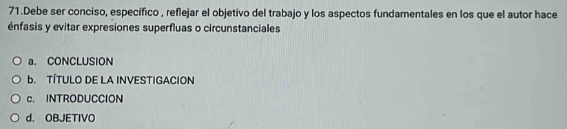 Debe ser conciso, específico , reflejar el objetivo del trabajo y los aspectos fundamentales en los que el autor hace
énfasis y evitar expresiones superfluas o circunstanciales
a. CONCLUSION
b. TÍTULO DE LA INVESTIGACION
c. INTRODUCCION
d. OBJETIVO