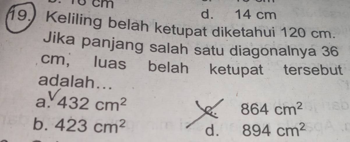 Tổ cm
d. 14 cm
19.) Keliling beläh ketupat diketahui 120 cm.
Jika panjang salah satu diagonalnya 36
cm, luas belah ketupat tersebut
adalah...
a. 432cm^2
864cm^2
b. 423cm^2
d. 894cm^2