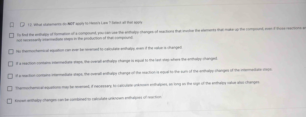 What statements do NOT apply to Hess's Law ? Select all that apply.
To find the enthalpy of formation of a compound, you can use the enthalpy changes of reactions that involve the elements that make up the compound, even if those reactions ar
not necessarily intermediate steps in the production of that compound.
No thermochemical equation can ever be reversed to calculate enthalpy, even if the value is changed.
If a reaction contains intermediate steps, the overall enthalpy change is equal to the last step where the enthalpy changed.
If a reaction contains intermediate steps, the overall enthalpy change of the reaction is equal to the sum of the enthalpy changes of the intermediate steps.
Thermochemical equations may be reversed, if necessary, to calculate unknown enthalpies, as long as the sign of the enthalpy value also changes.
Known enthalpy changes can be combined to calculate unknown enthalpies of reaction.