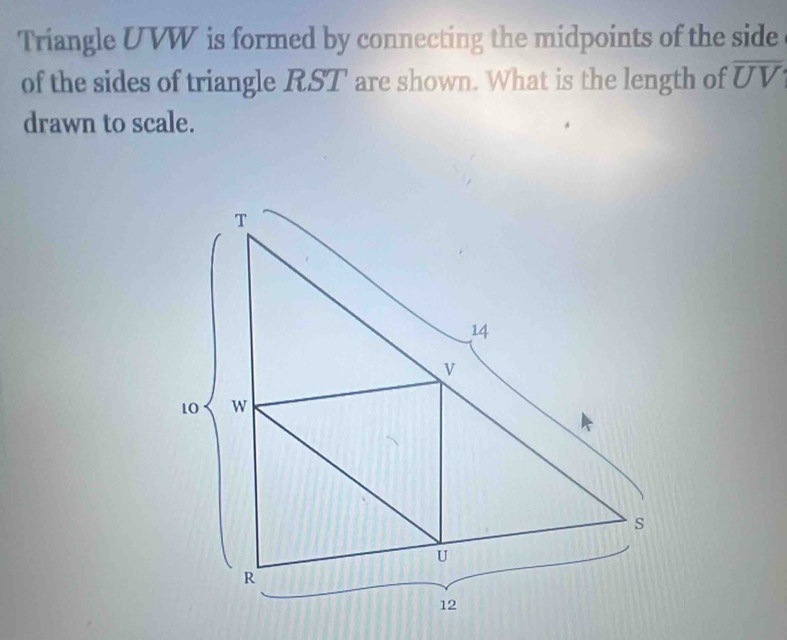 Triangle UVW is formed by connecting the midpoints of the side 
of the sides of triangle RST are shown. What is the length of overline UV
drawn to scale.