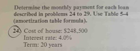 Determine the monthly payment for each loan 
described in problems 24 to 29. Use Table 5-4
(amortization table formula).
24 Cost of house: $248,500
Interest rate: 4.0%
Term: 20 years