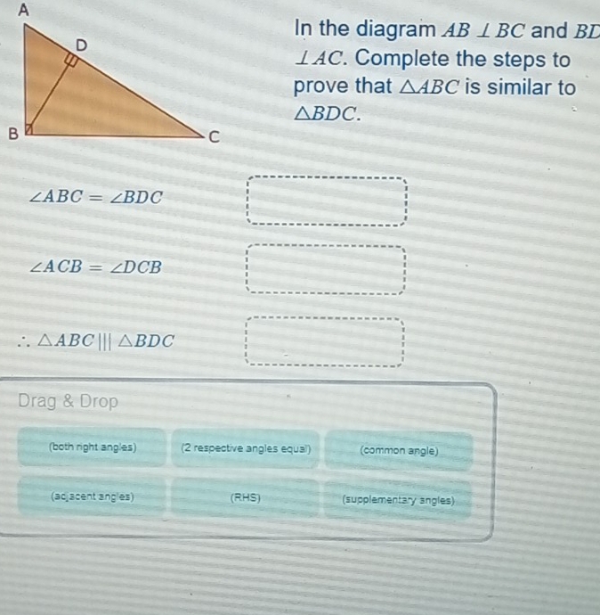 In the diagram AB⊥ BC and BL
⊥ AC. Complete the steps to 
prove that △ ABC is similar to
△ BDC.
∠ ABC=∠ BDC
∠ ACB=∠ DCB
∴ △ ABC|||△ BDC
Drag & Drop 
(both right angles) (2 respective angles equal) (common angle) 
(adjacent angles) (RHS) (supplementary angles)